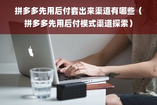 拼多多先用后付套出来渠道有哪些（拼多多先用后付模式渠道探索）